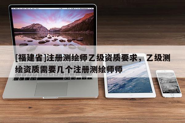 [福建省]注冊測繪師乙級資質(zhì)要求，乙級測繪資質(zhì)需要幾個注冊測繪師師