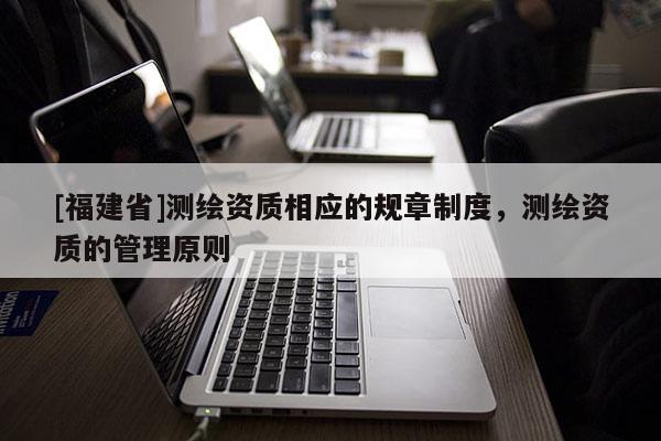 [福建省]測(cè)繪資質(zhì)相應(yīng)的規(guī)章制度，測(cè)繪資質(zhì)的管理原則