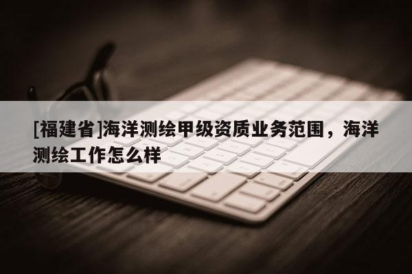 [福建省]海洋測(cè)繪甲級(jí)資質(zhì)業(yè)務(wù)范圍，海洋測(cè)繪工作怎么樣