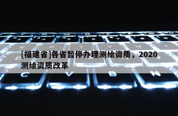 [福建省]各省暫停辦理測(cè)繪資質(zhì)，2020測(cè)繪資質(zhì)改革