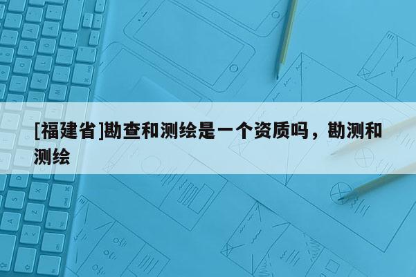 [福建省]勘查和測(cè)繪是一個(gè)資質(zhì)嗎，勘測(cè)和測(cè)繪