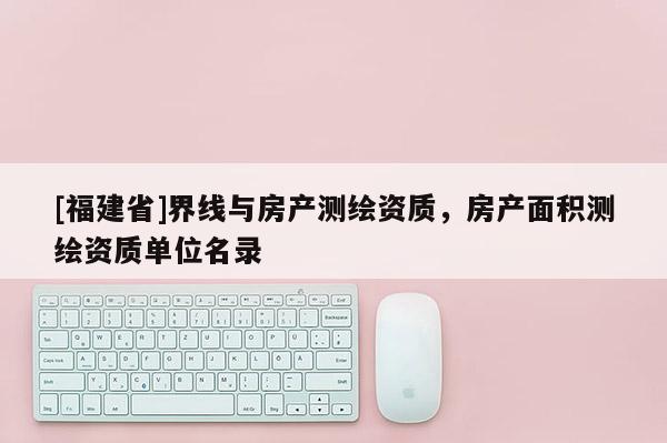 [福建省]界線與房產(chǎn)測繪資質(zhì)，房產(chǎn)面積測繪資質(zhì)單位名錄