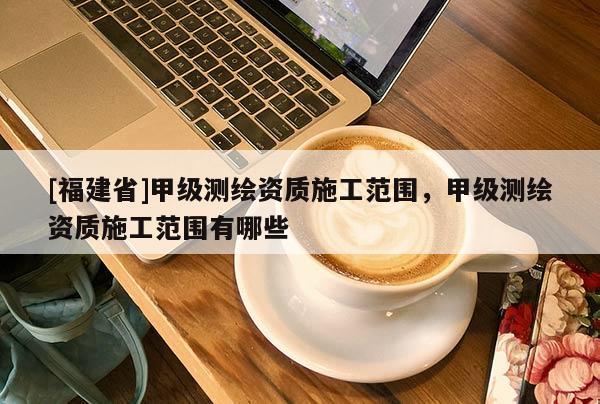 [福建省]甲級測繪資質(zhì)施工范圍，甲級測繪資質(zhì)施工范圍有哪些