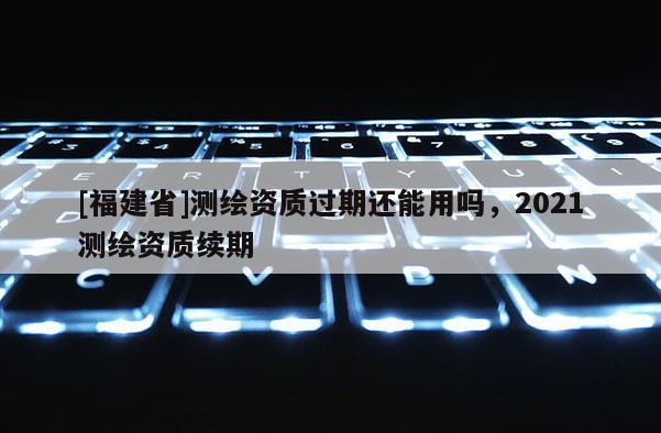 [福建省]測繪資質(zhì)過期還能用嗎，2021測繪資質(zhì)續(xù)期