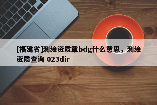 [福建省]測(cè)繪資質(zhì)章bdg什么意思，測(cè)繪資質(zhì)查詢 023dir