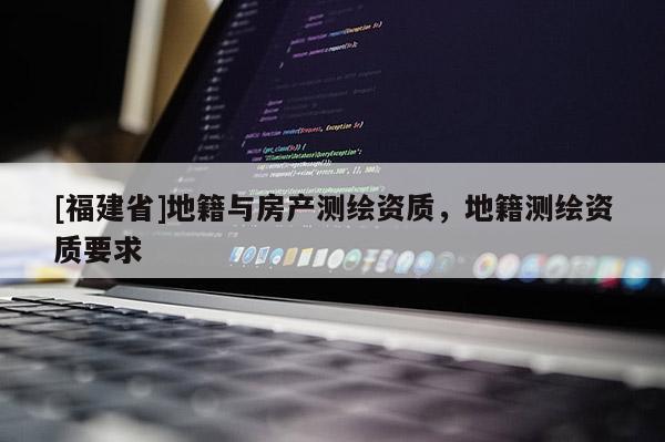 [福建省]地籍與房產(chǎn)測繪資質(zhì)，地籍測繪資質(zhì)要求