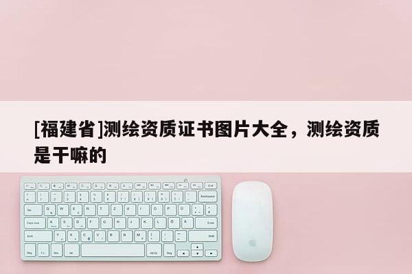 [福建省]測繪資質(zhì)證書圖片大全，測繪資質(zhì)是干嘛的