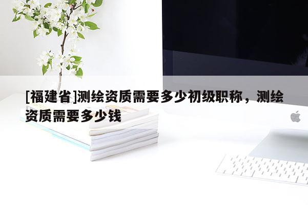 [福建省]測(cè)繪資質(zhì)需要多少初級(jí)職稱，測(cè)繪資質(zhì)需要多少錢
