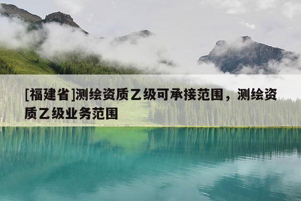 [福建省]測繪資質(zhì)乙級可承接范圍，測繪資質(zhì)乙級業(yè)務(wù)范圍
