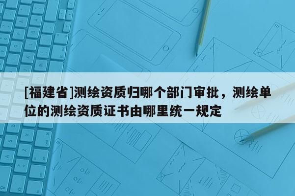 [福建省]測繪資質(zhì)歸哪個(gè)部門審批，測繪單位的測繪資質(zhì)證書由哪里統(tǒng)一規(guī)定