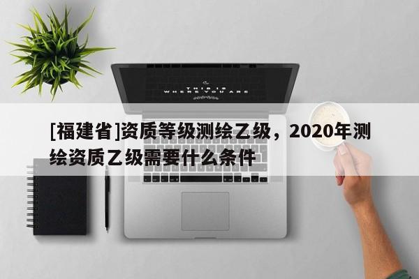 [福建省]資質(zhì)等級(jí)測(cè)繪乙級(jí)，2020年測(cè)繪資質(zhì)乙級(jí)需要什么條件