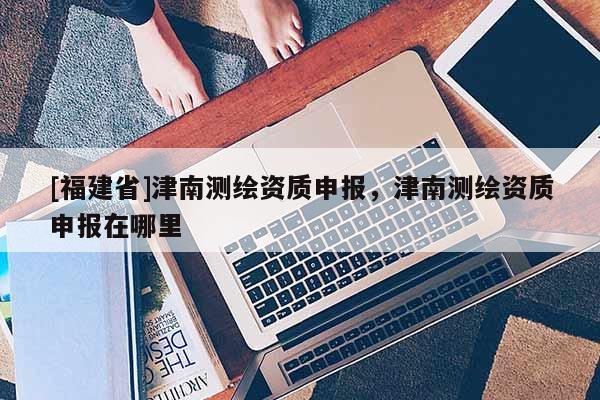 [福建省]津南測繪資質(zhì)申報(bào)，津南測繪資質(zhì)申報(bào)在哪里