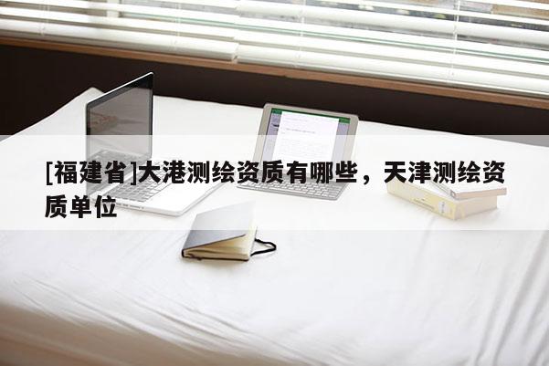 [福建省]大港測繪資質(zhì)有哪些，天津測繪資質(zhì)單位