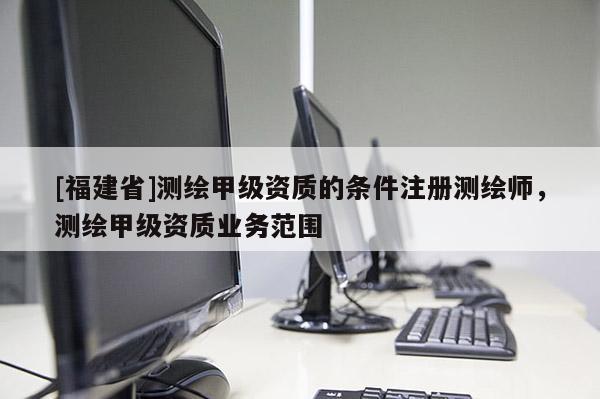 [福建省]測繪甲級資質(zhì)的條件注冊測繪師，測繪甲級資質(zhì)業(yè)務(wù)范圍