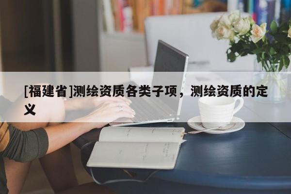 [福建省]測繪資質(zhì)各類子項，測繪資質(zhì)的定義
