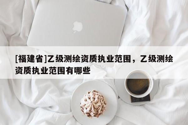 [福建省]乙級(jí)測(cè)繪資質(zhì)執(zhí)業(yè)范圍，乙級(jí)測(cè)繪資質(zhì)執(zhí)業(yè)范圍有哪些