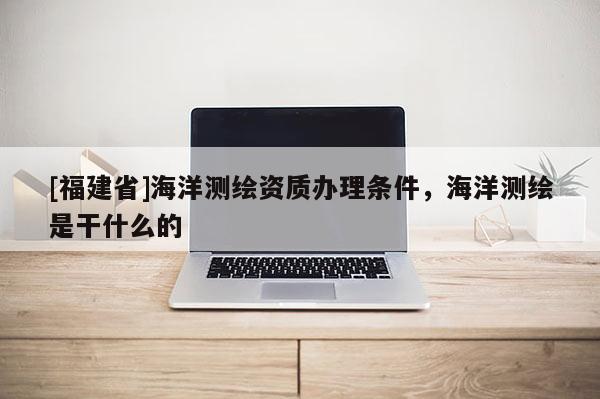 [福建省]海洋測(cè)繪資質(zhì)辦理?xiàng)l件，海洋測(cè)繪是干什么的