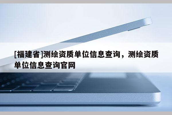 [福建省]測(cè)繪資質(zhì)單位信息查詢，測(cè)繪資質(zhì)單位信息查詢官網(wǎng)