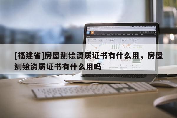 [福建省]房屋測(cè)繪資質(zhì)證書(shū)有什么用，房屋測(cè)繪資質(zhì)證書(shū)有什么用嗎