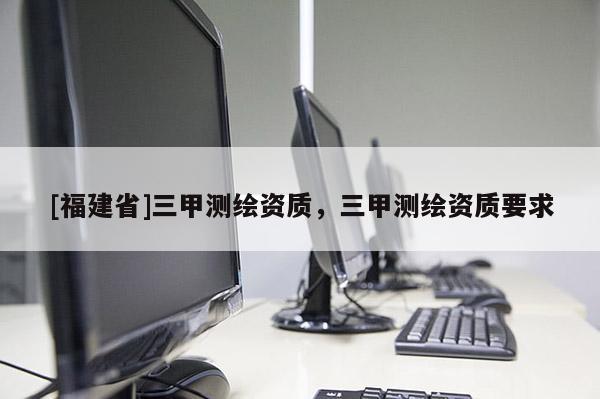 [福建省]三甲測繪資質(zhì)，三甲測繪資質(zhì)要求