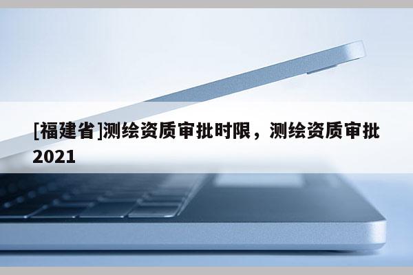 [福建省]測繪資質(zhì)審批時限，測繪資質(zhì)審批2021