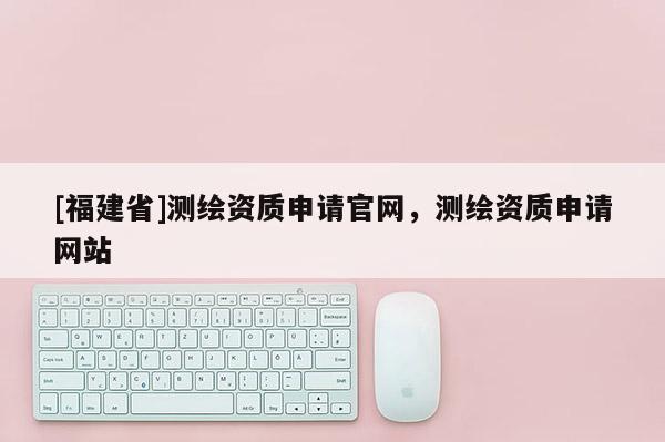 [福建省]測(cè)繪資質(zhì)申請(qǐng)官網(wǎng)，測(cè)繪資質(zhì)申請(qǐng)網(wǎng)站