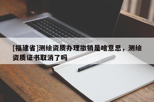 [福建省]測(cè)繪資質(zhì)辦理撤銷(xiāo)是啥意思，測(cè)繪資質(zhì)證書(shū)取消了嗎