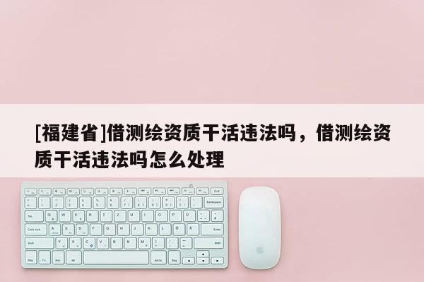 [福建省]借測(cè)繪資質(zhì)干活違法嗎，借測(cè)繪資質(zhì)干活違法嗎怎么處理