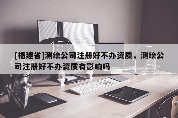 [福建省]測(cè)繪公司注冊(cè)好不辦資質(zhì)，測(cè)繪公司注冊(cè)好不辦資質(zhì)有影響嗎