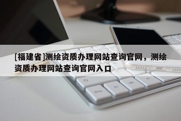 [福建省]測(cè)繪資質(zhì)辦理網(wǎng)站查詢官網(wǎng)，測(cè)繪資質(zhì)辦理網(wǎng)站查詢官網(wǎng)入口