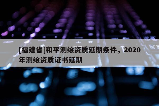 [福建省]和平測繪資質(zhì)延期條件，2020年測繪資質(zhì)證書延期