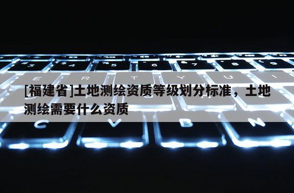 [福建省]土地測(cè)繪資質(zhì)等級(jí)劃分標(biāo)準(zhǔn)，土地測(cè)繪需要什么資質(zhì)