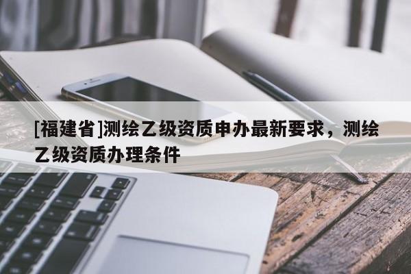 [福建省]測(cè)繪乙級(jí)資質(zhì)申辦最新要求，測(cè)繪乙級(jí)資質(zhì)辦理?xiàng)l件
