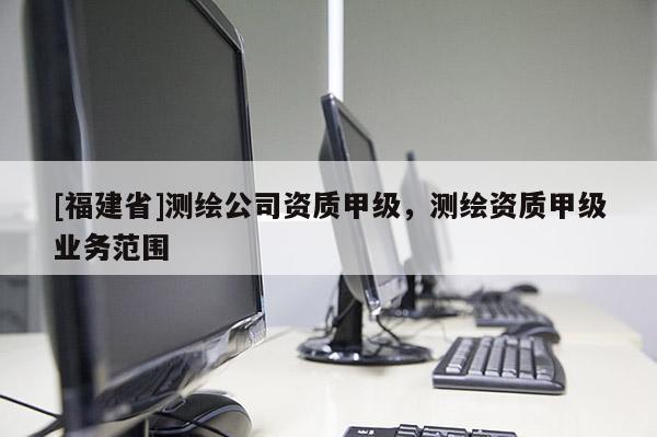 [福建省]測(cè)繪公司資質(zhì)甲級(jí)，測(cè)繪資質(zhì)甲級(jí)業(yè)務(wù)范圍