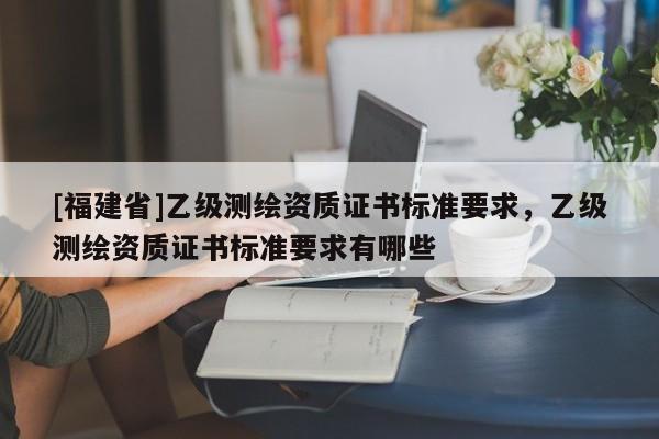 [福建省]乙級(jí)測(cè)繪資質(zhì)證書(shū)標(biāo)準(zhǔn)要求，乙級(jí)測(cè)繪資質(zhì)證書(shū)標(biāo)準(zhǔn)要求有哪些
