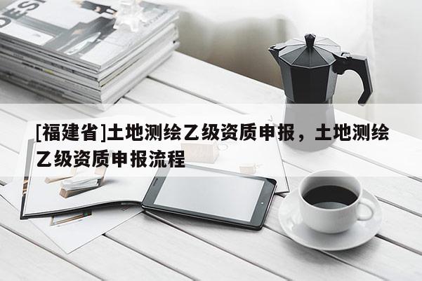 [福建省]土地測繪乙級資質(zhì)申報，土地測繪乙級資質(zhì)申報流程