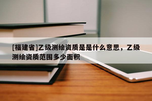 [福建省]乙級測繪資質(zhì)是是什么意思，乙級測繪資質(zhì)范圍多少面積