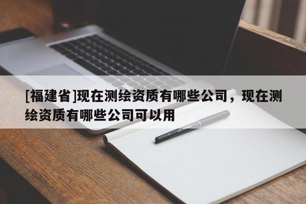 [福建省]現(xiàn)在測(cè)繪資質(zhì)有哪些公司，現(xiàn)在測(cè)繪資質(zhì)有哪些公司可以用