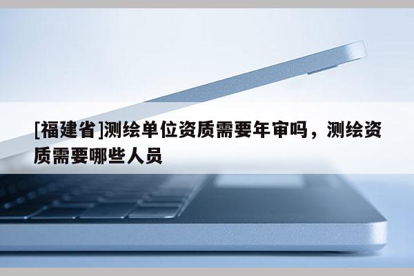 [福建省]測(cè)繪單位資質(zhì)需要年審嗎，測(cè)繪資質(zhì)需要哪些人員