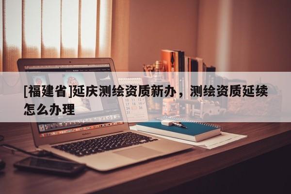 [福建省]延慶測(cè)繪資質(zhì)新辦，測(cè)繪資質(zhì)延續(xù)怎么辦理