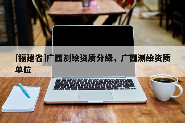 [福建省]廣西測繪資質(zhì)分級，廣西測繪資質(zhì)單位