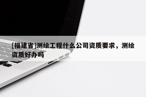 [福建省]測繪工程什么公司資質(zhì)要求，測繪資質(zhì)好辦嗎