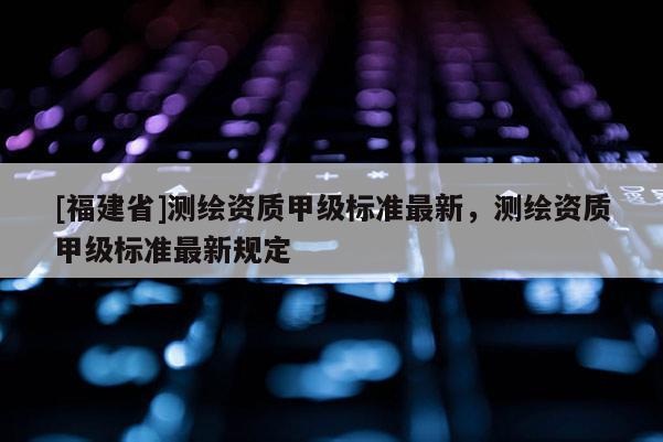 [福建省]測(cè)繪資質(zhì)甲級(jí)標(biāo)準(zhǔn)最新，測(cè)繪資質(zhì)甲級(jí)標(biāo)準(zhǔn)最新規(guī)定