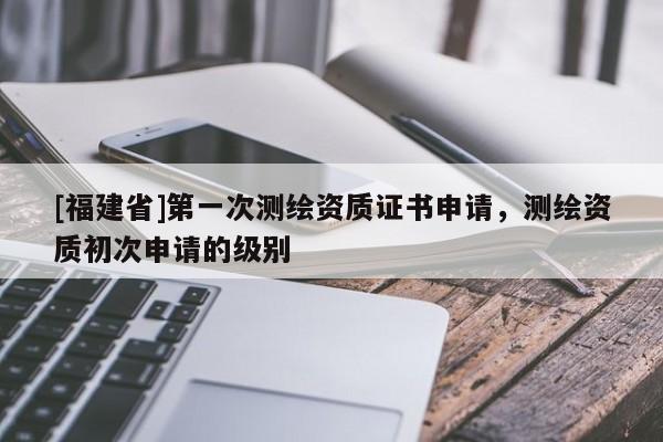 [福建省]第一次測繪資質(zhì)證書申請，測繪資質(zhì)初次申請的級別