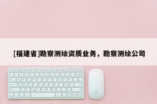 [福建省]勘察測繪資質(zhì)業(yè)務(wù)，勘察測繪公司
