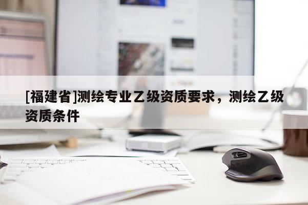 [福建省]測(cè)繪專業(yè)乙級(jí)資質(zhì)要求，測(cè)繪乙級(jí)資質(zhì)條件