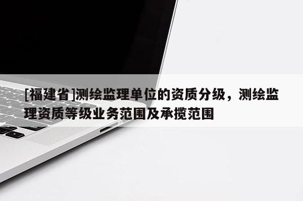 [福建省]測繪監(jiān)理單位的資質(zhì)分級，測繪監(jiān)理資質(zhì)等級業(yè)務(wù)范圍及承攬范圍