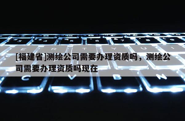 [福建省]測繪公司需要辦理資質(zhì)嗎，測繪公司需要辦理資質(zhì)嗎現(xiàn)在