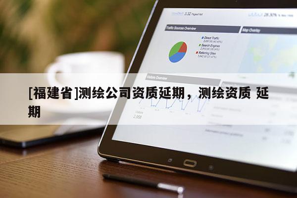 [福建省]測(cè)繪公司資質(zhì)延期，測(cè)繪資質(zhì) 延期