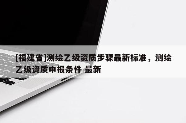 [福建省]測(cè)繪乙級(jí)資質(zhì)步驟最新標(biāo)準(zhǔn)，測(cè)繪乙級(jí)資質(zhì)申報(bào)條件 最新